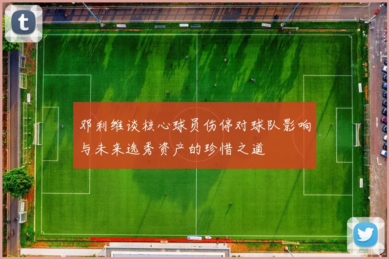 邓利维谈核心球员伤停对球队影响与未来选秀资产的珍惜之道