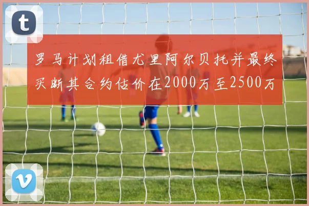 罗马计划租借尤里阿尔贝托并最终买断其合约估价在2000万至2500万欧元之间