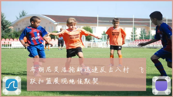 布朗尼灵活抢断迅速反击八村塁飞跃扣篮展现绝佳默契