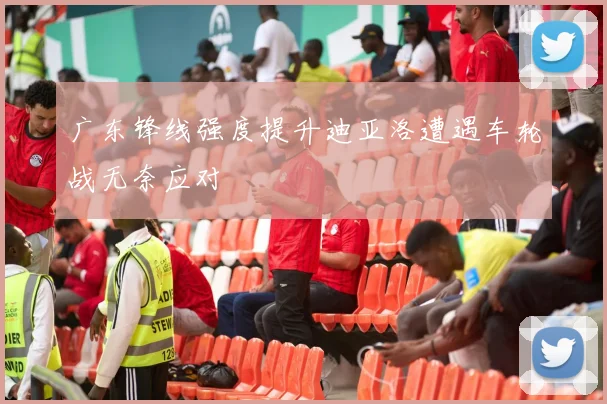 广东锋线强度提升迪亚洛遭遇车轮战无奈应对