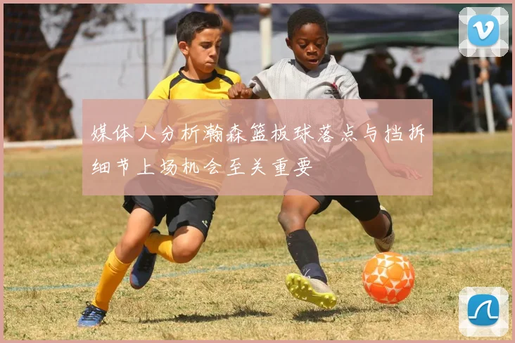 媒体人分析瀚森篮板球落点与挡拆细节上场机会至关重要