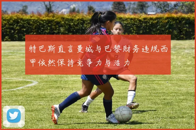 特巴斯直言曼城与巴黎财务违规西甲依然保持竞争力与活力