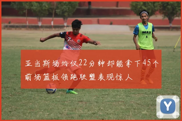 亚当斯场均仅22分钟却能拿下45个前场篮板领跑联盟表现惊人