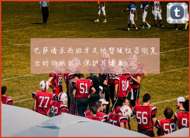 巴萨请求西班牙足协暂缓征召刚复出的伯纳尔以保护其健康