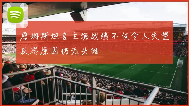 詹姆斯坦言主场战绩不佳令人失望反思原因仍无头绪