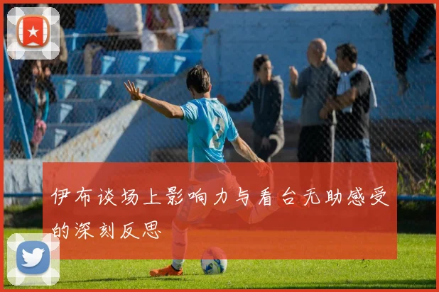 伊布谈场上影响力与看台无助感受的深刻反思