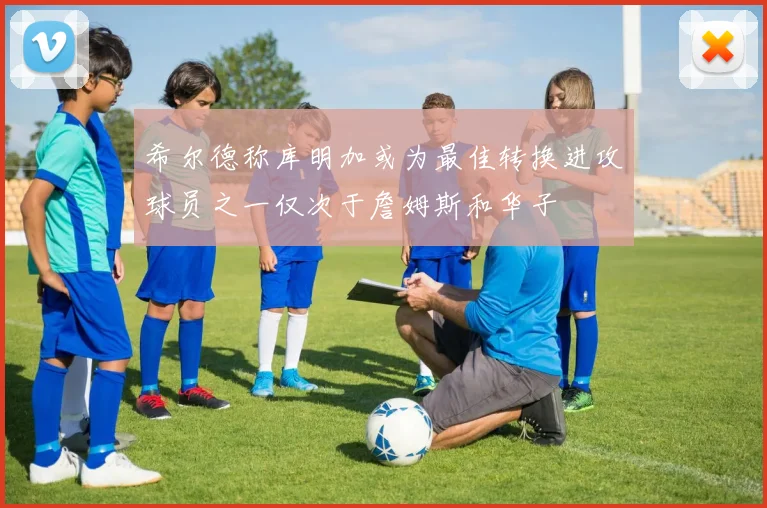 希尔德称库明加或为最佳转换进攻球员之一仅次于詹姆斯和华子