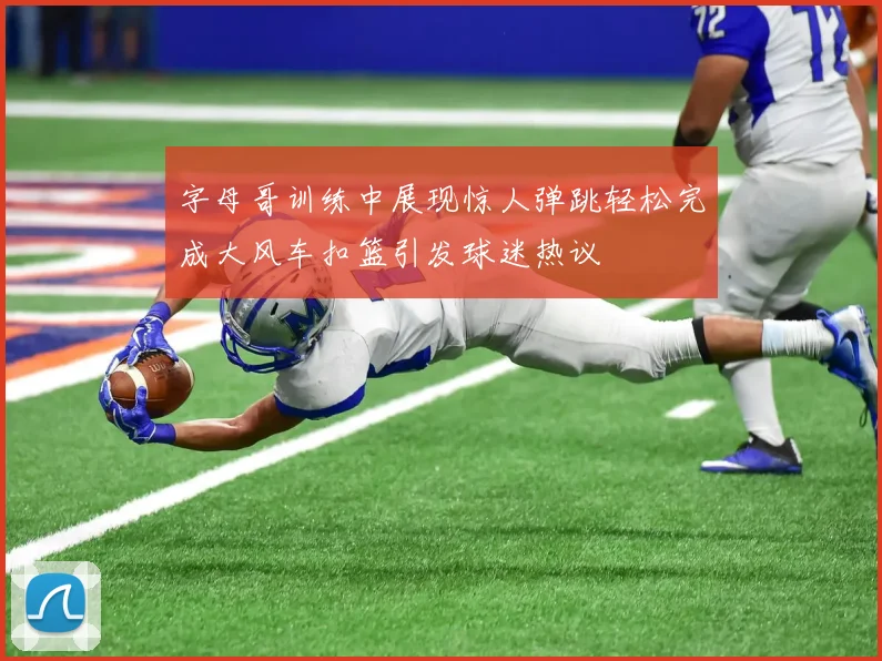 字母哥训练中展现惊人弹跳轻松完成大风车扣篮引发球迷热议