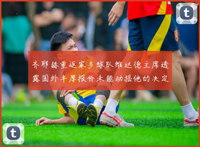 齐耶赫重返家乡球队维达德主席透露国外丰厚报价未能动摇他的决定