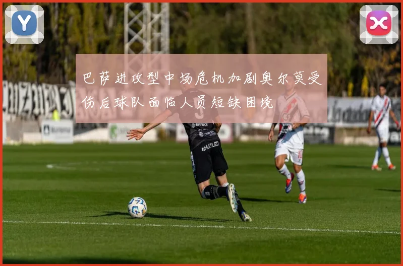 巴萨进攻型中场危机加剧奥尔莫受伤后球队面临人员短缺困境