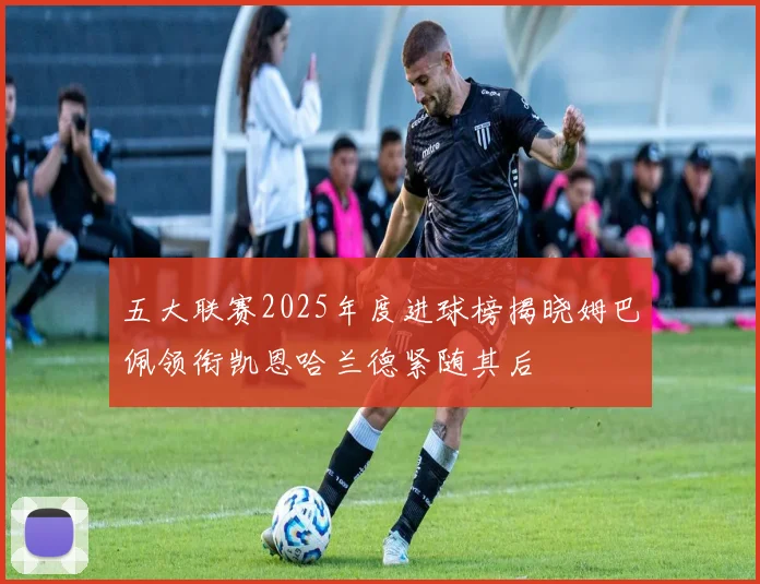 五大联赛2025年度进球榜揭晓姆巴佩领衔凯恩哈兰德紧随其后