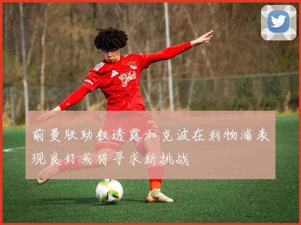 前曼联助教透露加克波在利物浦表现良好或将寻求新挑战