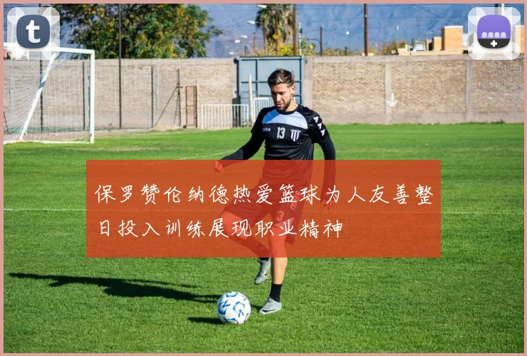 保罗赞伦纳德热爱篮球为人友善整日投入训练展现职业精神