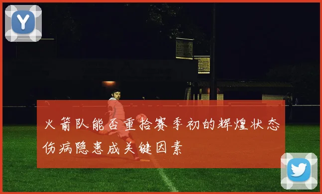 火箭队能否重拾赛季初的辉煌状态伤病隐患成关键因素