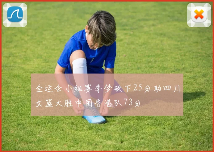 全运会小组赛李梦砍下25分助四川女篮大胜中国香港队73分