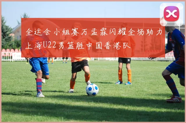 全运会小组赛万孟霖闪耀全场助力上海U22男篮胜中国香港队