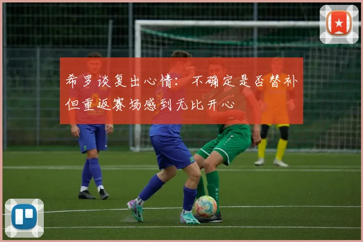 希罗谈复出心情：不确定是否替补但重返赛场感到无比开心