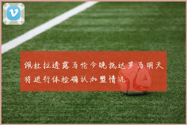 佩杜拉透露马伦今晚抵达罗马明天将进行体检确认加盟情况