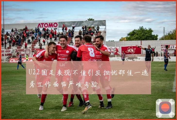 U22国足表现不佳引发担忧邵佳一选秀工作面临严峻考验