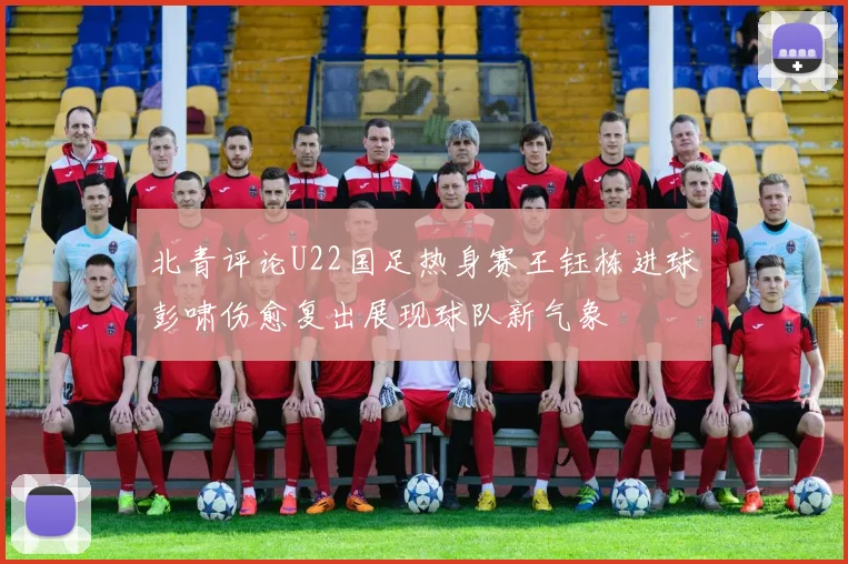 北青评论U22国足热身赛王钰栋进球彭啸伤愈复出展现球队新气象
