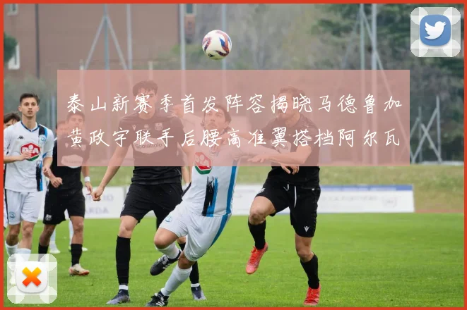 泰山新赛季首发阵容揭晓马德鲁加黄政宇联手后腰高准翼搭档阿尔瓦罗