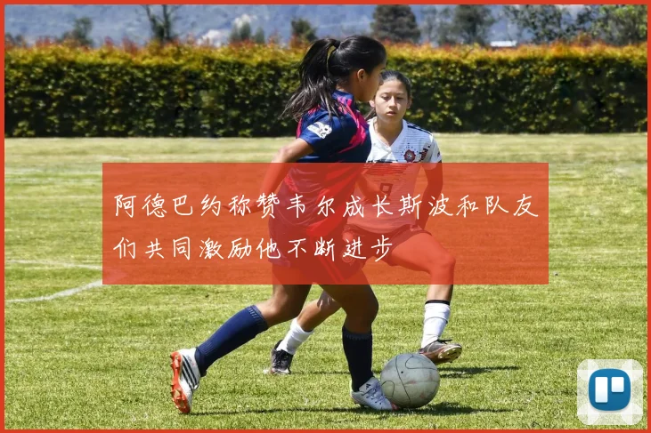 阿德巴约称赞韦尔成长斯波和队友们共同激励他不断进步