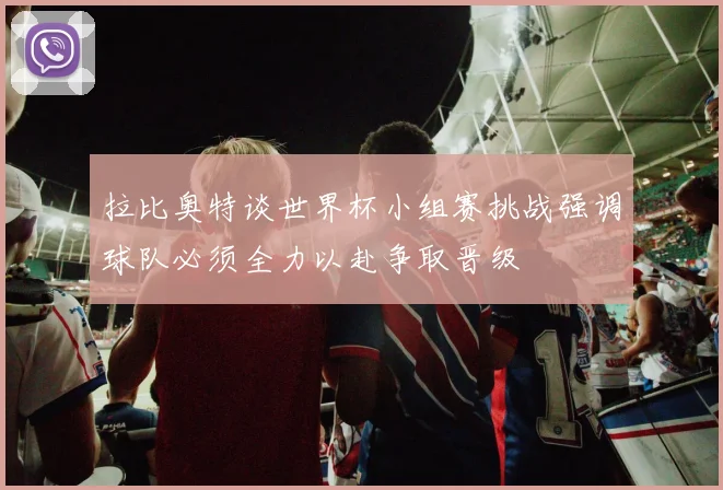 拉比奥特谈世界杯小组赛挑战强调球队必须全力以赴争取晋级