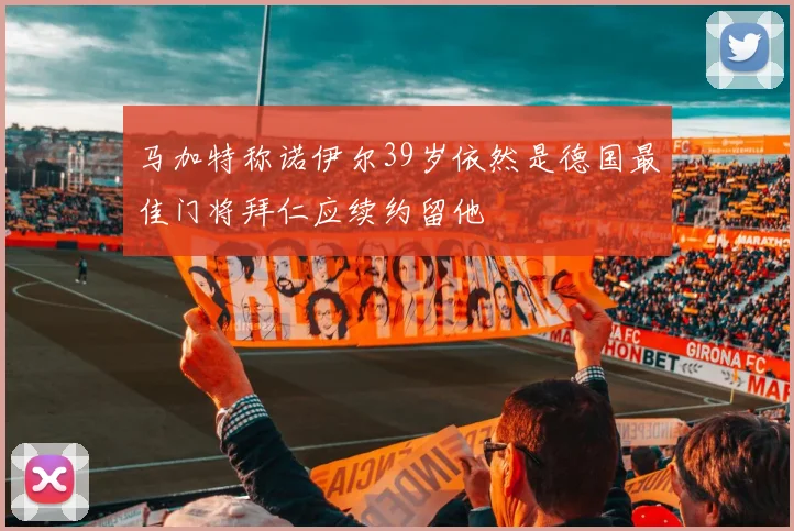 马加特称诺伊尔39岁依然是德国最佳门将拜仁应续约留他