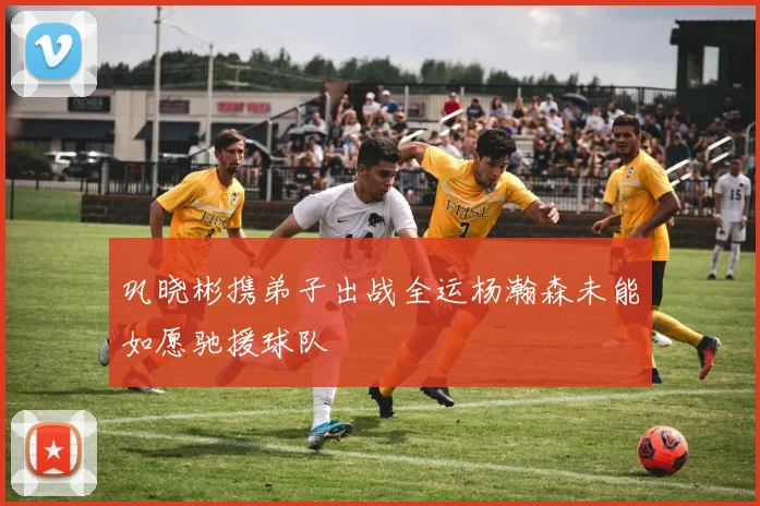 巩晓彬携弟子出战全运杨瀚森未能如愿驰援球队