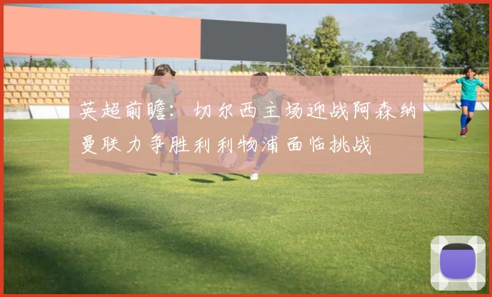 英超前瞻：切尔西主场迎战阿森纳曼联力争胜利利物浦面临挑战
